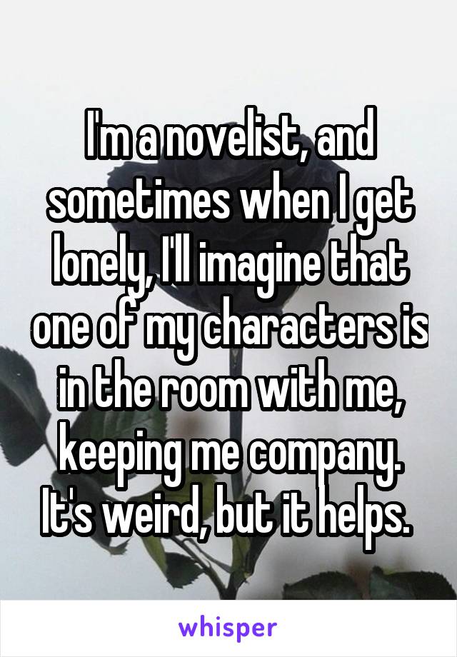 I'm a novelist, and sometimes when I get lonely, I'll imagine that one of my characters is in the room with me, keeping me company. It's weird, but it helps. 