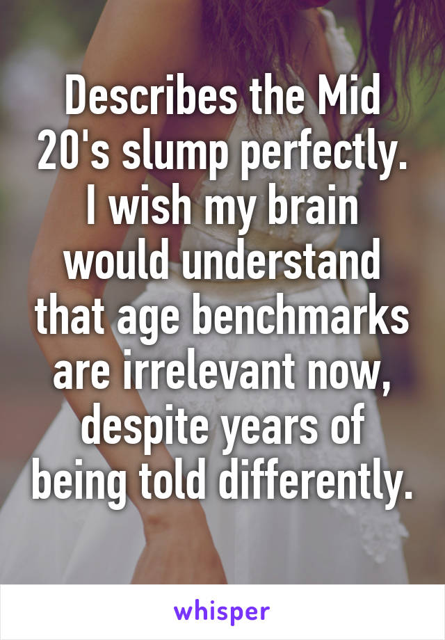 Describes the Mid 20's slump perfectly. I wish my brain would understand that age benchmarks are irrelevant now, despite years of being told differently. 