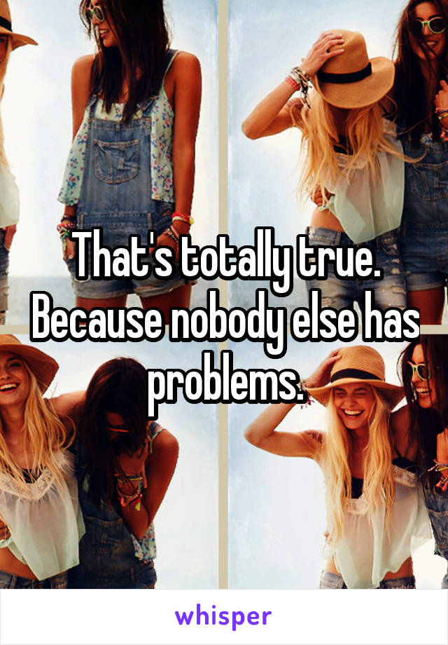 That's totally true. Because nobody else has problems.