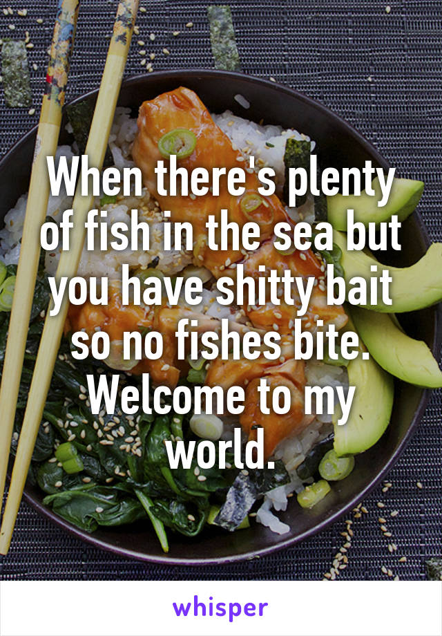 When there's plenty of fish in the sea but you have shitty bait so no fishes bite. Welcome to my world.