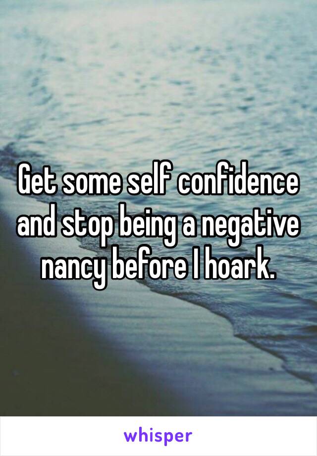 Get some self confidence and stop being a negative nancy before I hoark. 