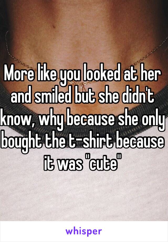 More like you looked at her and smiled but she didn't know, why because she only bought the t-shirt because it was "cute"