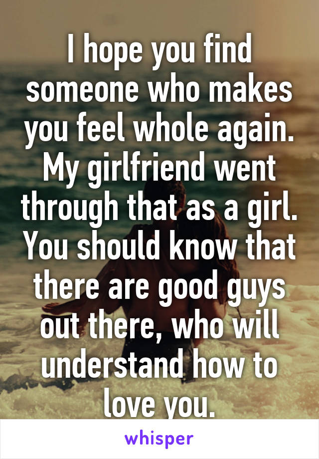 I hope you find someone who makes you feel whole again. My girlfriend went through that as a girl. You should know that there are good guys out there, who will understand how to love you.