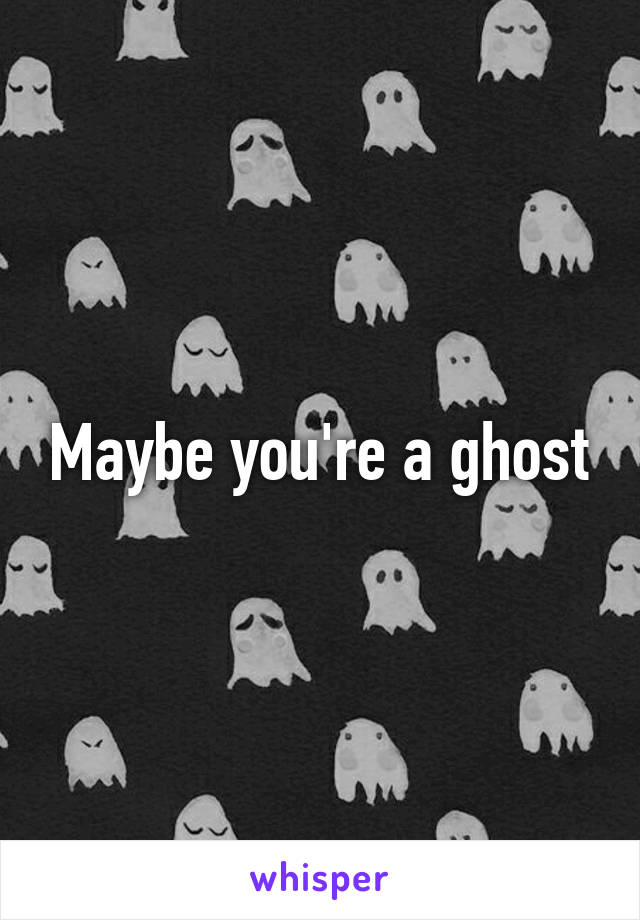 Maybe you're a ghost