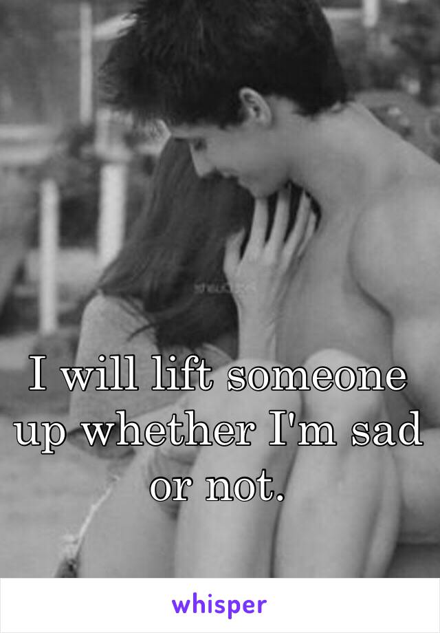 I will lift someone up whether I'm sad or not.