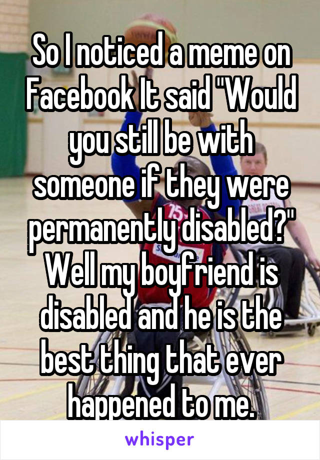 So I noticed a meme on Facebook It said "Would you still be with someone if they were permanently disabled?" Well my boyfriend is disabled and he is the best thing that ever happened to me.