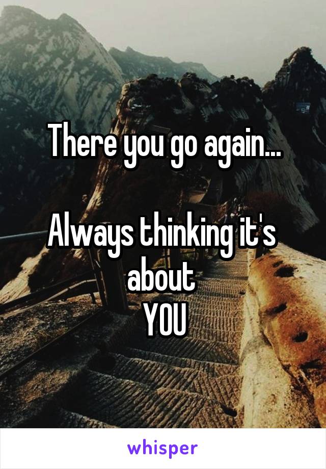 There you go again...

Always thinking it's  about 
YOU