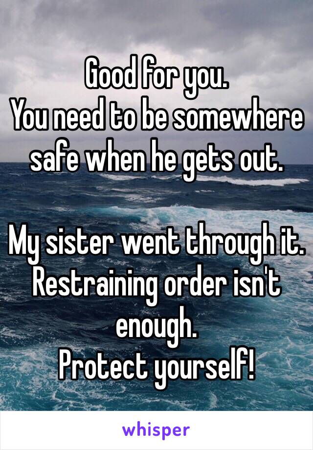 Good for you.
You need to be somewhere safe when he gets out.

My sister went through it.
Restraining order isn't enough.
Protect yourself!