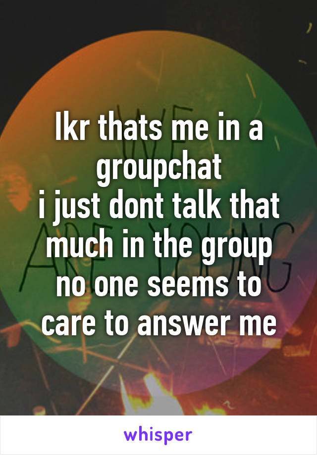 Ikr thats me in a groupchat
i just dont talk that much in the group
no one seems to care to answer me