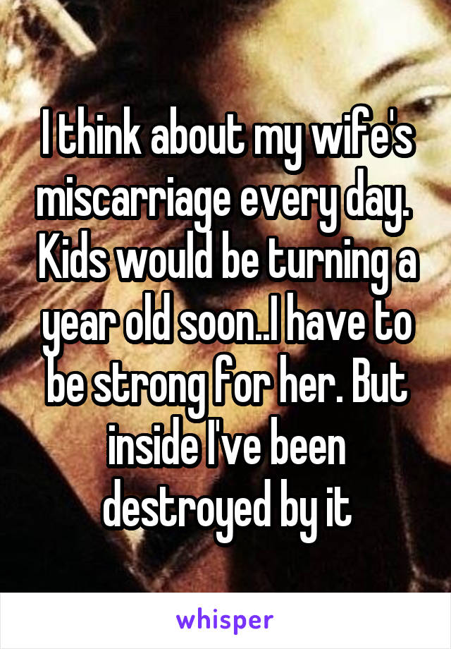 I think about my wife's miscarriage every day.  Kids would be turning a year old soon..I have to be strong for her. But inside I've been destroyed by it