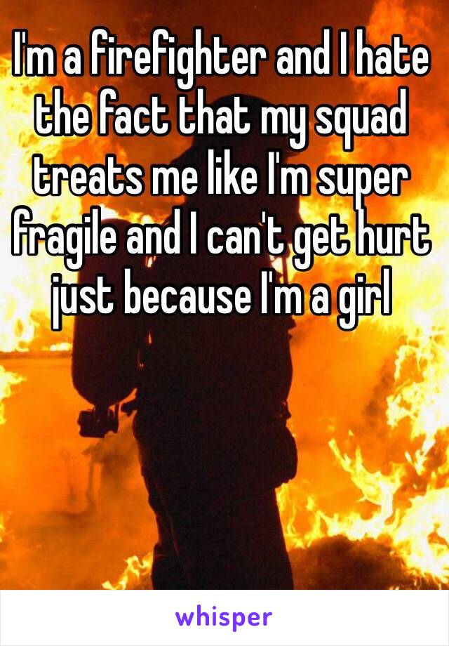 I'm a firefighter and I hate the fact that my squad treats me like I'm super fragile and I can't get hurt just because I'm a girl
