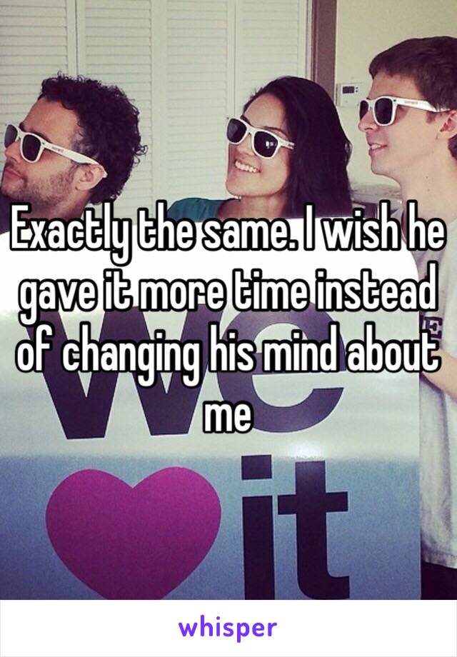 Exactly the same. I wish he gave it more time instead of changing his mind about me 