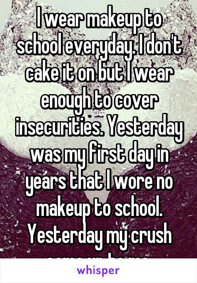 I wear makeup to school everyday. I don't cake it on but I wear enough to cover insecurities. Yesterday was my first day in years that I wore no makeup to school. Yesterday my crush came up to me.