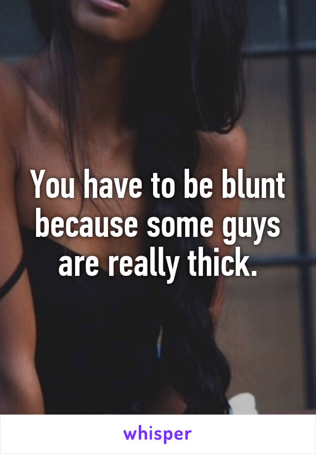 You have to be blunt because some guys are really thick.