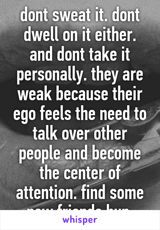 dont sweat it. dont dwell on it either. and dont take it personally. they are weak because their ego feels the need to talk over other people and become the center of attention. find some new friends hun 
