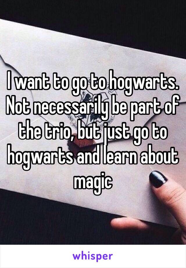 I want to go to hogwarts. Not necessarily be part of the trio, but just go to hogwarts and learn about magic 
