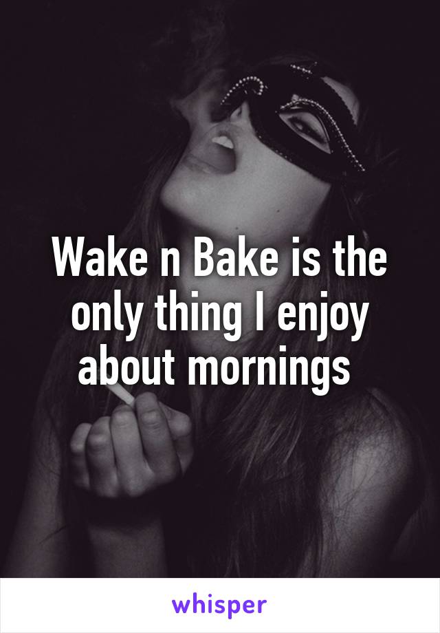 Wake n Bake is the only thing I enjoy about mornings 