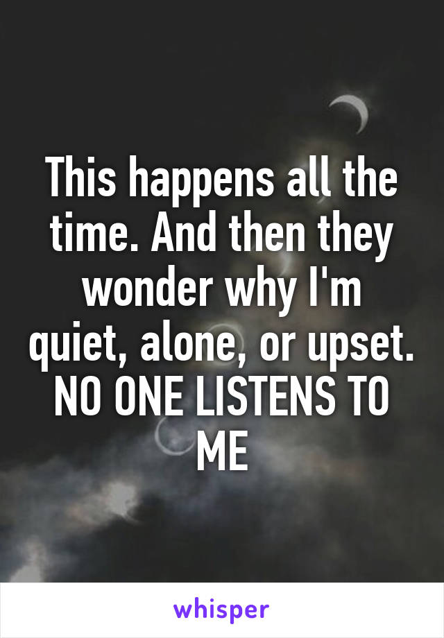 This happens all the time. And then they wonder why I'm quiet, alone, or upset. NO ONE LISTENS TO ME