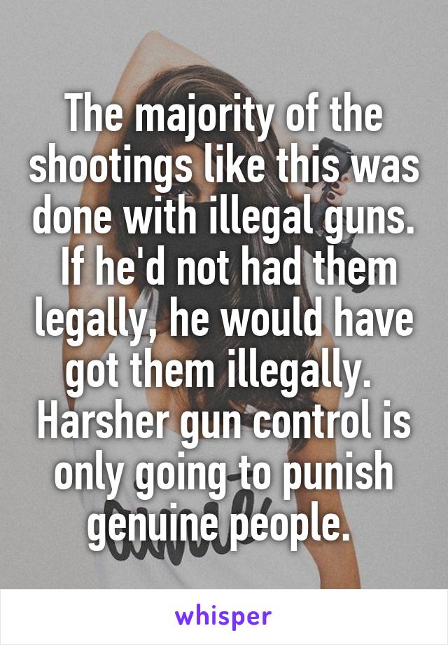 The majority of the shootings like this was done with illegal guns.  If he'd not had them legally, he would have got them illegally.  Harsher gun control is only going to punish genuine people. 