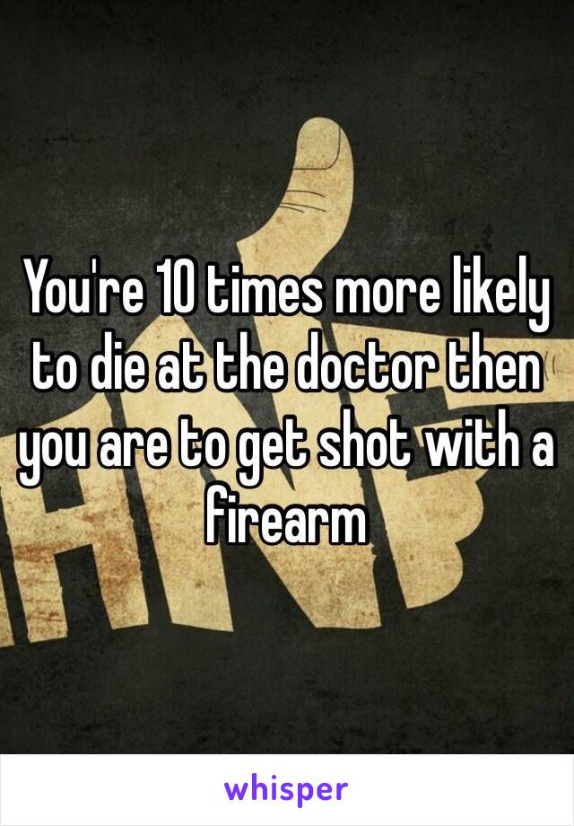You're 10 times more likely to die at the doctor then you are to get shot with a firearm
