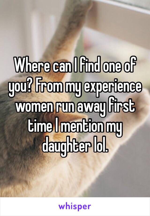 Where can I find one of you? From my experience women run away first time I mention my daughter lol.