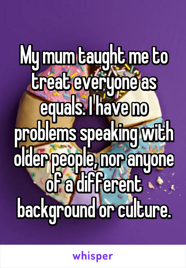 My mum taught me to treat everyone as equals. I have no problems speaking with older people, nor anyone of a different background or culture.