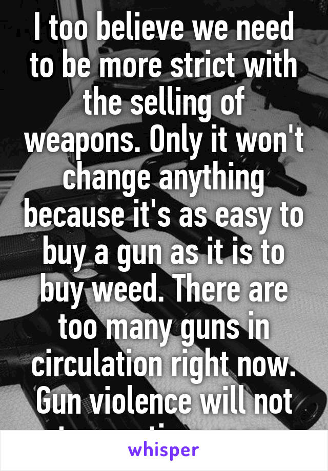 I too believe we need to be more strict with the selling of weapons. Only it won't change anything because it's as easy to buy a gun as it is to buy weed. There are too many guns in circulation right now. Gun violence will not stop anytime soon. 