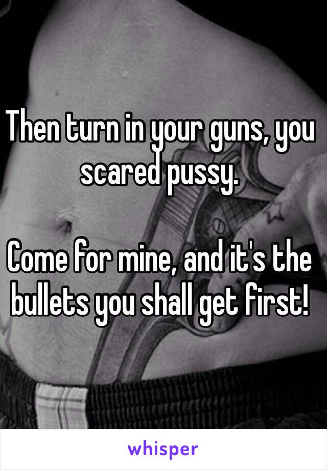 Then turn in your guns, you scared pussy. 

Come for mine, and it's the bullets you shall get first! 