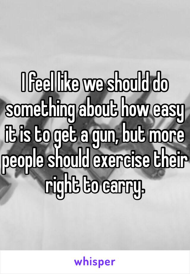I feel like we should do something about how easy it is to get a gun, but more people should exercise their right to carry. 