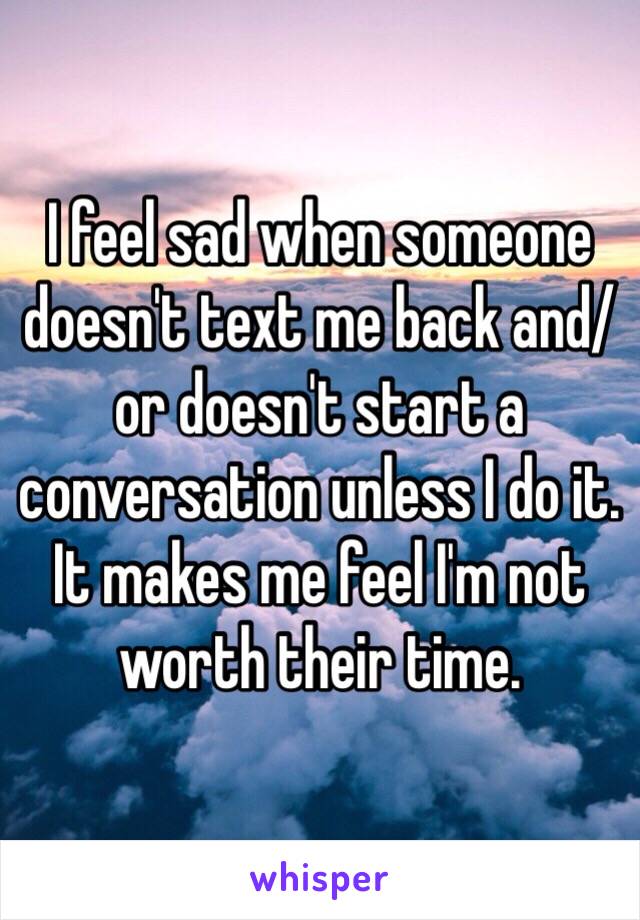 I feel sad when someone doesn't text me back and/or doesn't start a conversation unless I do it. 
It makes me feel I'm not worth their time.
