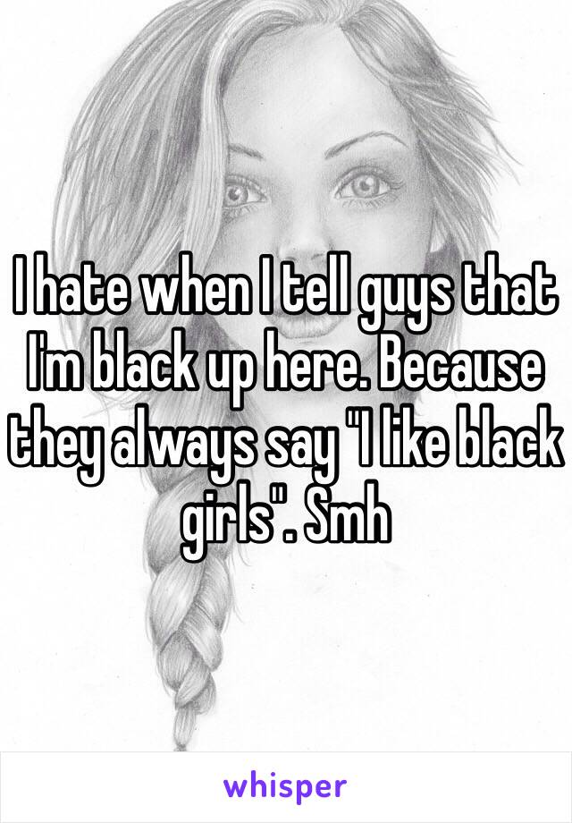 I hate when I tell guys that I'm black up here. Because they always say "I like black girls". Smh 