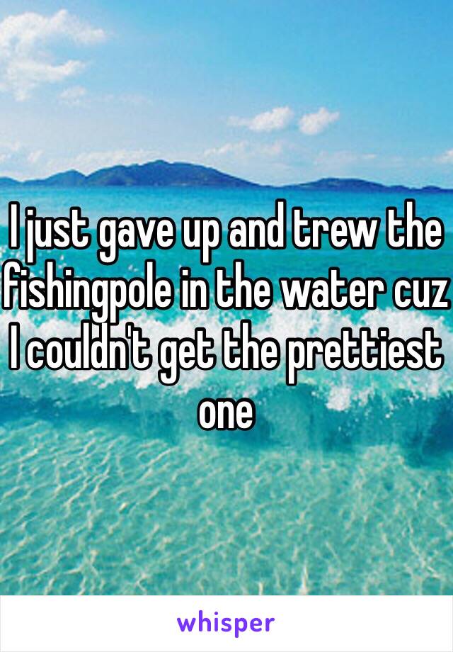 I just gave up and trew the fishingpole in the water cuz I couldn't get the prettiest one
