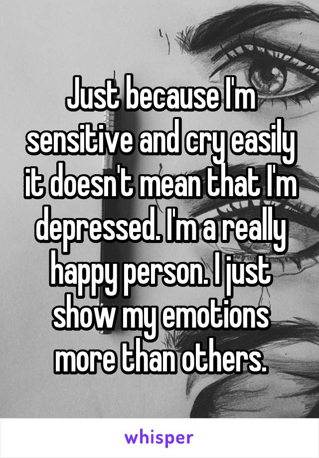Just because I'm sensitive and cry easily it doesn't mean that I'm depressed. I'm a really happy person. I just show my emotions more than others.