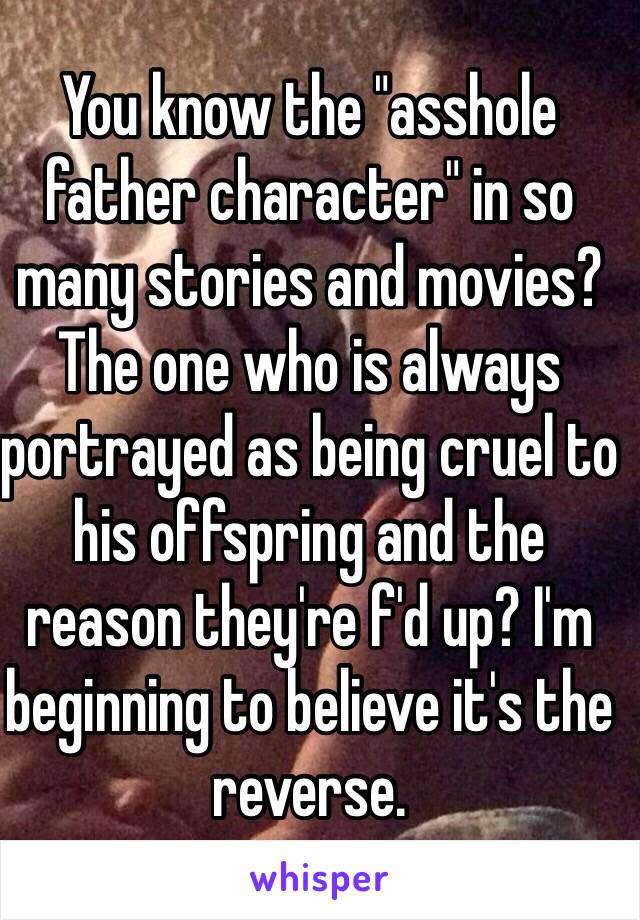 You know the "asshole father character" in so many stories and movies? The one who is always portrayed as being cruel to his offspring and the reason they're f'd up? I'm beginning to believe it's the reverse.