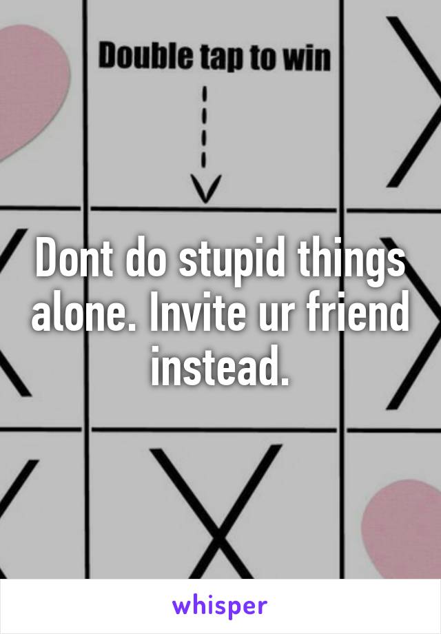 Dont do stupid things alone. Invite ur friend instead.