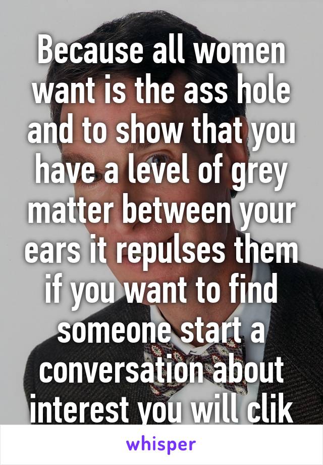 Because all women want is the ass hole and to show that you have a level of grey matter between your ears it repulses them if you want to find someone start a conversation about interest you will clik