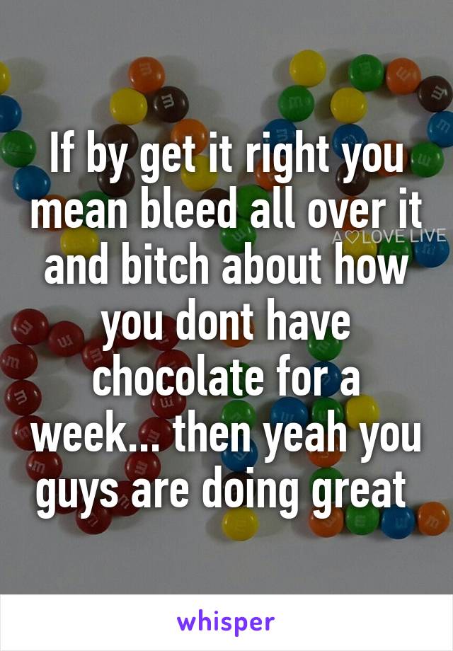 If by get it right you mean bleed all over it and bitch about how you dont have chocolate for a week... then yeah you guys are doing great 