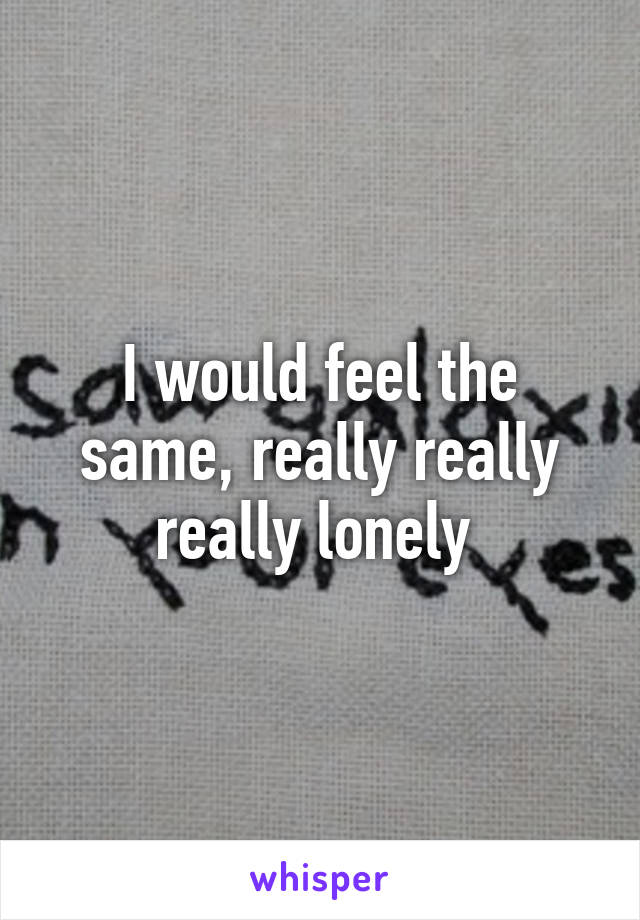 I would feel the same, really really really lonely 