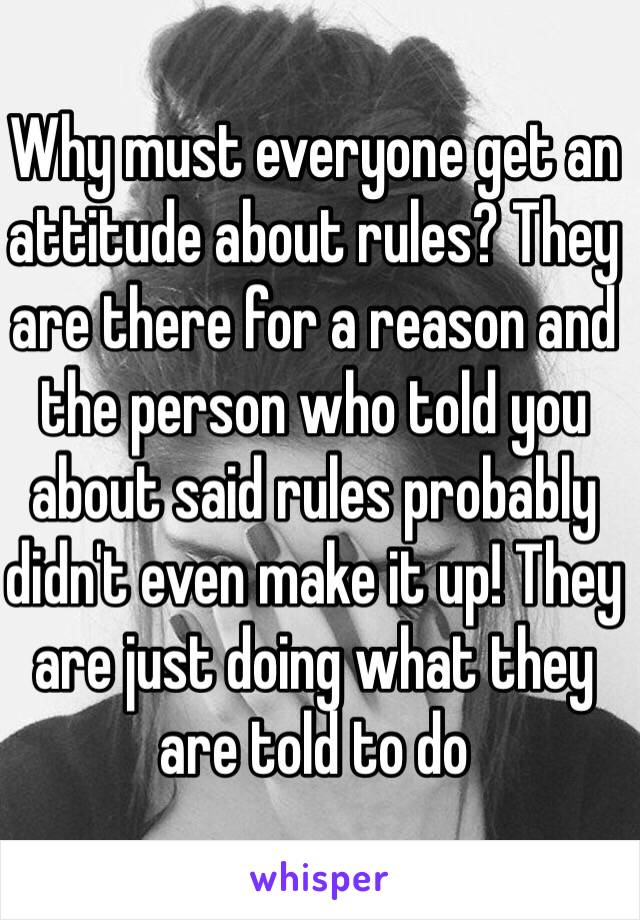 Why must everyone get an attitude about rules? They are there for a reason and the person who told you about said rules probably didn't even make it up! They are just doing what they are told to do 