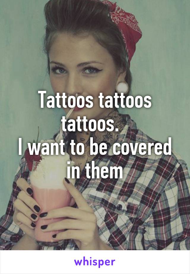 Tattoos tattoos tattoos.  
I want to be covered in them