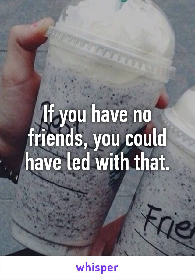 If you have no friends, you could have led with that.