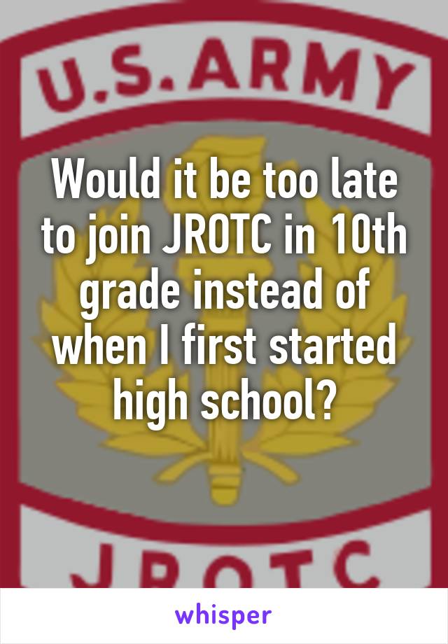 Would it be too late to join JROTC in 10th grade instead of when I first started high school?
