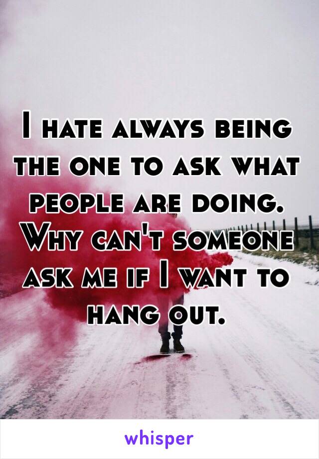 I hate always being the one to ask what people are doing. Why can't someone ask me if I want to hang out. 