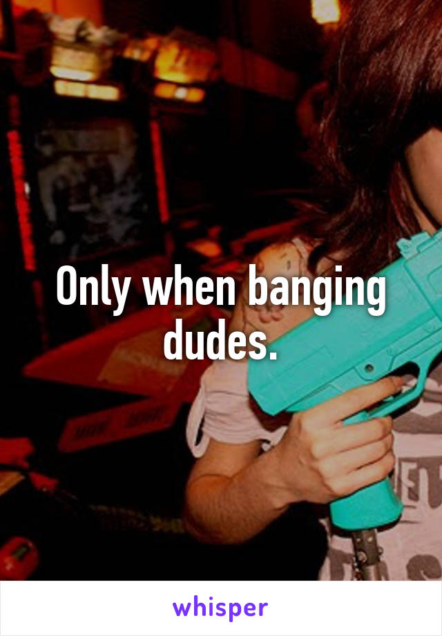 only-when-banging-dudes