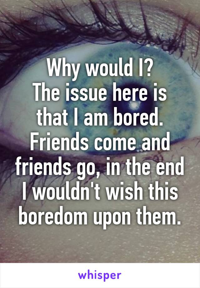 Why would I?
The issue here is that I am bored. Friends come and friends go, in the end I wouldn't wish this boredom upon them.