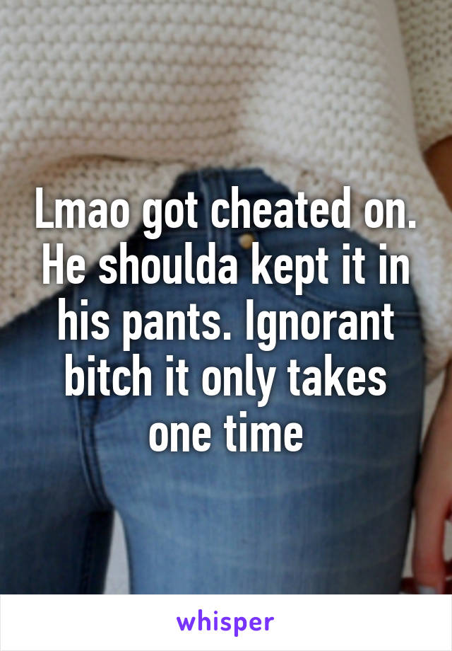 Lmao got cheated on. He shoulda kept it in his pants. Ignorant bitch it only takes one time