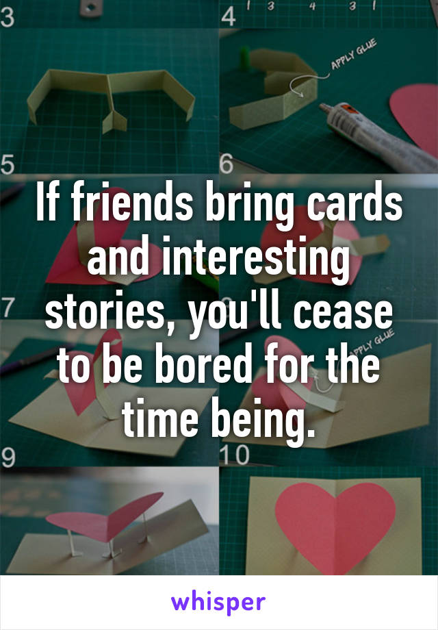 If friends bring cards and interesting stories, you'll cease to be bored for the time being.