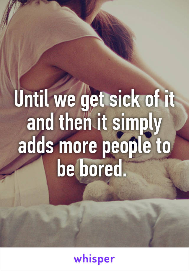 Until we get sick of it and then it simply adds more people to be bored. 