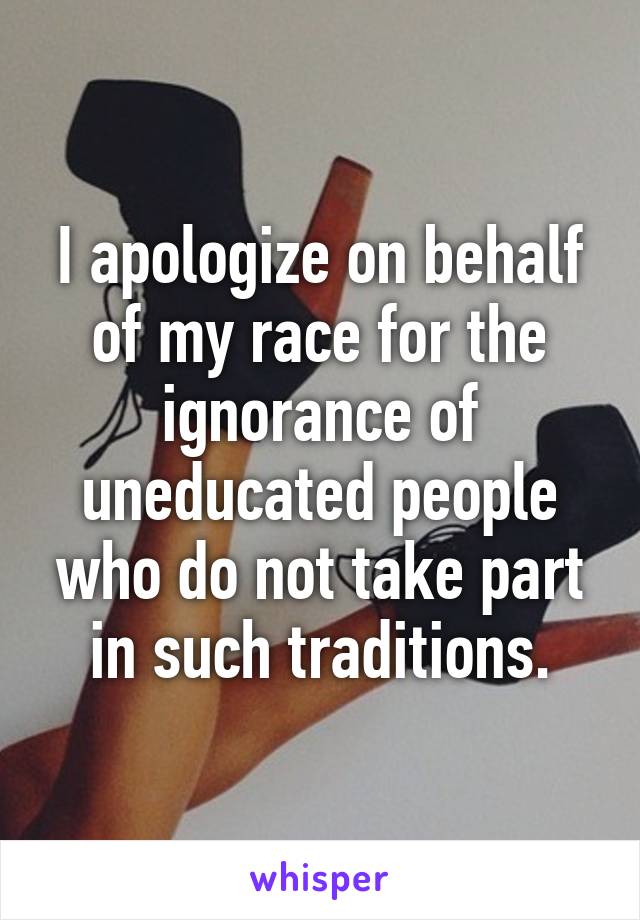 I apologize on behalf of my race for the ignorance of uneducated people who do not take part in such traditions.