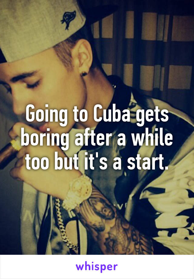 Going to Cuba gets boring after a while too but it's a start.